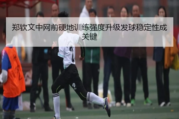 郑钦文中网前硬地训练强度升级发球稳定性成关键